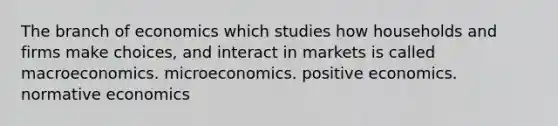 The branch of economics which studies how households and firms make choices, and interact in markets is called macroeconomics. microeconomics. positive economics. normative economics