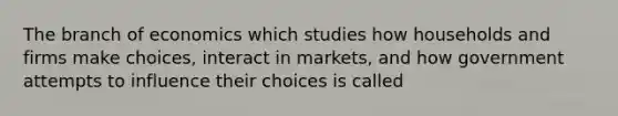 The branch of economics which studies how households and firms make choices, interact in markets, and how government attempts to influence their choices is called