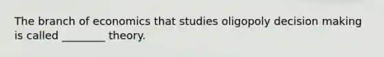 The branch of economics that studies oligopoly decision making is called ________ theory.