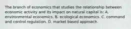 The branch of economics that studies the relationship between economic activity and its impact on natural capital is: A. environmental economics. B. ecological economics. C. command and control regulation. D. market based approach.