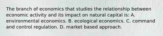 The branch of economics that studies the relationship between economic activity and its impact on natural capital is: A. environmental economics. B. ecological economics. C. command and control regulation. D. market based approach.