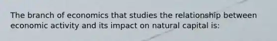 The branch of economics that studies the relationship between economic activity and its impact on natural capital is: