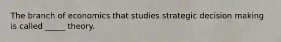 The branch of economics that studies strategic decision making is called _____ theory.