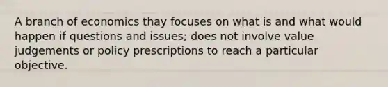 A branch of economics thay focuses on what is and what would happen if questions and issues; does not involve value judgements or policy prescriptions to reach a particular objective.