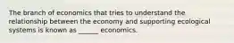 The branch of economics that tries to understand the relationship between the economy and supporting ecological systems is known as ______ economics.