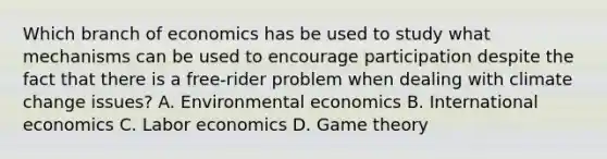 Which branch of economics has be used to study what mechanisms can be used to encourage participation despite the fact that there is a free-rider problem when dealing with climate change issues? A. Environmental economics B. International economics C. Labor economics D. Game theory