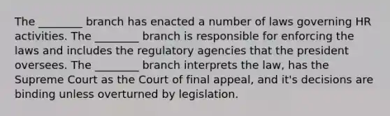 The ________ branch has enacted a number of laws governing HR activities. The ________ branch is responsible for enforcing the laws and includes the regulatory agencies that the president oversees. The ________ branch interprets the law, has the Supreme Court as the Court of final appeal, and it's decisions are binding unless overturned by legislation.