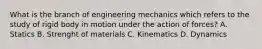 What is the branch of engineering mechanics which refers to the study of rigid body in motion under the action of forces? A. Statics B. Strenght of materials C. Kinematics D. Dynamics