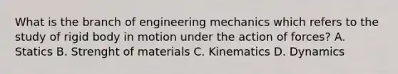 What is the branch of engineering mechanics which refers to the study of rigid body in motion under the action of forces? A. Statics B. Strenght of materials C. Kinematics D. Dynamics