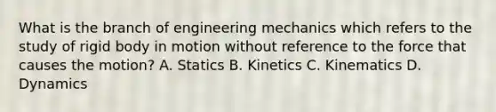 What is the branch of engineering mechanics which refers to the study of rigid body in motion without reference to the force that causes the motion? A. Statics B. Kinetics C. Kinematics D. Dynamics