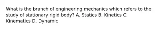 What is the branch of engineering mechanics which refers to the study of stationary rigid body? A. Statics B. Kinetics C. Kinematics D. Dynamic