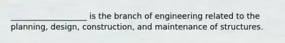 ___________________ is the branch of engineering related to the planning, design, construction, and maintenance of structures.