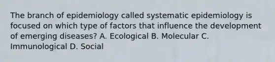 The branch of epidemiology called systematic epidemiology is focused on which type of factors that influence the development of emerging diseases? A. Ecological B. Molecular C. Immunological D. Social