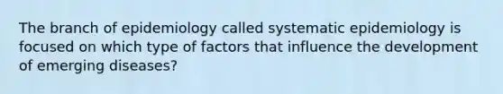 The branch of epidemiology called systematic epidemiology is focused on which type of factors that influence the development of emerging diseases?