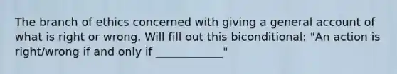 The branch of ethics concerned with giving a general account of what is right or wrong. Will fill out this biconditional: "An action is right/wrong if and only if ____________"