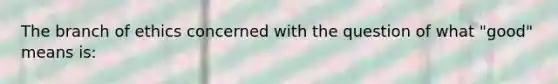 The branch of ethics concerned with the question of what "good" means is: