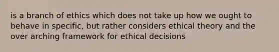 is a branch of ethics which does not take up how we ought to behave in specific, but rather considers ethical theory and the over arching framework for ethical decisions