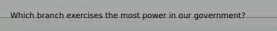 Which branch exercises the most power in our government?