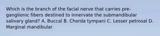 Which is the branch of the facial nerve that carries pre-ganglionic fibers destined to innervate the submandibular salivary gland? A. Buccal B. Chorda tympani C. Lesser petrosal D. Marginal mandibular