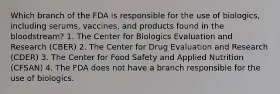 Which branch of the FDA is responsible for the use of biologics, including serums, vaccines, and products found in the bloodstream? 1. The Center for Biologics Evaluation and Research (CBER) 2. The Center for Drug Evaluation and Research (CDER) 3. The Center for Food Safety and Applied Nutrition (CFSAN) 4. The FDA does not have a branch responsible for the use of biologics.