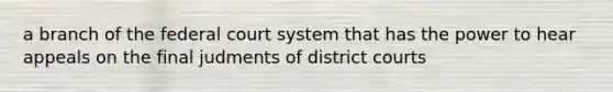 a branch of the federal court system that has the power to hear appeals on the final judments of district courts