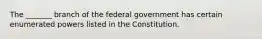 The _______ branch of the federal government has certain enumerated powers listed in the Constitution.