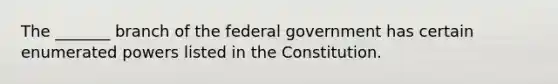 The _______ branch of the federal government has certain enumerated powers listed in the Constitution.