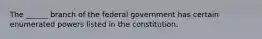 The ______ branch of the federal government has certain enumerated powers listed in the constitution.