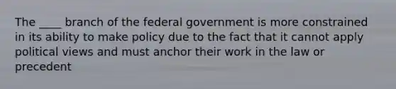 The ____ branch of the federal government is more constrained in its ability to make policy due to the fact that it cannot apply political views and must anchor their work in the law or precedent