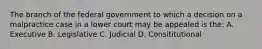 The branch of the federal government to which a decision on a malpractice case in a lower court may be appealed is the: A. Executive B. Legislative C. Judicial D. Consititutional