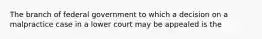 The branch of federal government to which a decision on a malpractice case in a lower court may be appealed is the