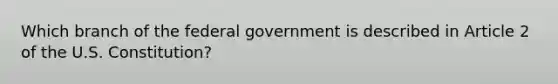 Which branch of the federal government is described in Article 2 of the U.S. Constitution?