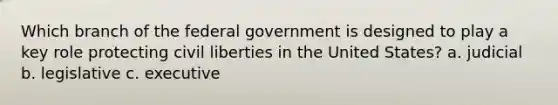 Which branch of the federal government is designed to play a key role protecting civil liberties in the United States? a. judicial b. legislative c. executive