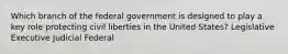 Which branch of the federal government is designed to play a key role protecting civil liberties in the United States? Legislative Executive Judicial Federal