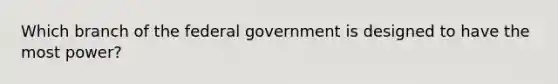 Which branch of the federal government is designed to have the most power?