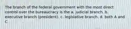 The branch of the federal government with the most direct control over the bureaucracy is the a. judicial branch. b. executive branch (president). c. legislative branch. d. both A and C