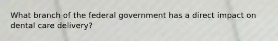 What branch of the federal government has a direct impact on dental care delivery?