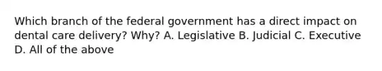 Which branch of the federal government has a direct impact on dental care delivery? Why? A. Legislative B. Judicial C. Executive D. All of the above