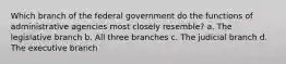 Which branch of the federal government do the functions of administrative agencies most closely resemble? a. The legislative branch b. All three branches c. The judicial branch d. The executive branch