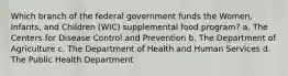 Which branch of the federal government funds the Women, Infants, and Children (WIC) supplemental food program? a. The Centers for Disease Control and Prevention b. The Department of Agriculture c. The Department of Health and Human Services d. The Public Health Department