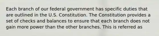 Each branch of our federal government has specific duties that are outlined in the U.S. Constitution. The Constitution provides a set of checks and balances to ensure that each branch does not gain more power than the other branches. This is referred as