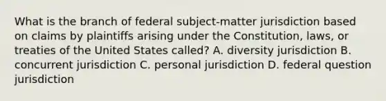 What is the branch of federal subject-matter jurisdiction based on claims by plaintiffs arising under the Constitution, laws, or treaties of the United States called? A. diversity jurisdiction B. concurrent jurisdiction C. personal jurisdiction D. federal question jurisdiction