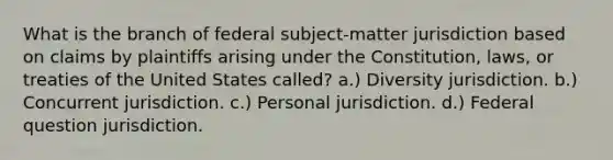 What is the branch of federal subject-matter jurisdiction based on claims by plaintiffs arising under the Constitution, laws, or treaties of the United States called? a.) Diversity jurisdiction. b.) Concurrent jurisdiction. c.) Personal jurisdiction. d.) Federal question jurisdiction.