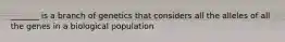 _______ is a branch of genetics that considers all the alleles of all the genes in a biological population