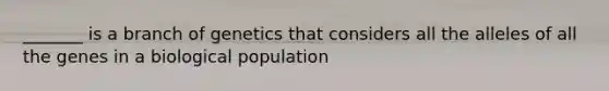 _______ is a branch of genetics that considers all the alleles of all the genes in a biological population