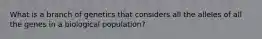 What is a branch of genetics that considers all the alleles of all the genes in a biological population?