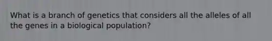 What is a branch of genetics that considers all the alleles of all the genes in a biological population?