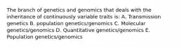 The branch of genetics and genomics that deals with the inheritance of continuously variable traits is: A. Transmission genetics B. population genetics/genomics C. Molecular genetics/genomics D. Quantitative genetics/genomics E. Population genetics/genomics