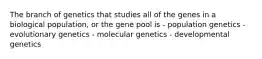 The branch of genetics that studies all of the genes in a biological population, or the gene pool is - population genetics - evolutionary genetics - molecular genetics - developmental genetics