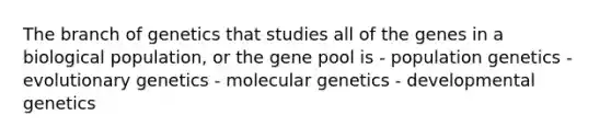 The branch of genetics that studies all of the genes in a biological population, or the gene pool is - population genetics - evolutionary genetics - molecular genetics - developmental genetics